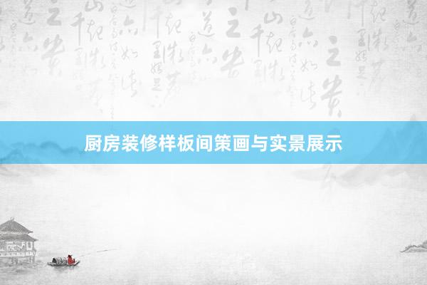 厨房装修样板间策画与实景展示
