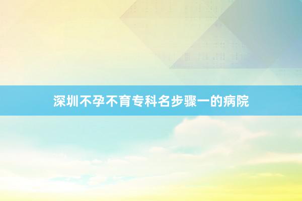 深圳不孕不育专科名步骤一的病院